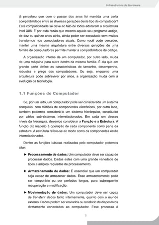 Infraestrutura de Hardware



já percebeu que com o passar dos anos foi mantida uma certa
compatibilidade entre as diversas gerações deste tipo de computador?
Esta compatibilidade se deve ao fato de todos adotarem a arquitetura
Intel X86. É por esta razão que mesmo aquele seu programa antigo,
de dez ou quinze anos atrás, ainda poder ser executado sem muitos
transtornos nos computadores atuais. Como você pode perceber,
manter uma mesma arquitetura entre diversas gerações de uma
família de computadores permite manter a compatibilidade de código.

   A organização interna de um computador, por outro lado, muda
de uma máquina para outra dentro da mesma família. É ela que em
grande parte define as características de tamanho, desempenho,
robustez e preço dos computadores. Ou seja, enquanto uma
arquitetura pode sobreviver por anos, a organização muda com a
evolução da tecnologia.


1.1 Funções do Computador

    Se, por um lado, um computador pode ser considerado um sistema
complexo, com milhões de componentes eletrônicos, por outro lado,
também podemos considerá-lo um sistema hierárquico, constituído
por vários sub-sistemas interrelacionados. Em cada um desses
níveis da hierarquia, devemos considerar a Função e a Estrutura. A
função diz respeito à operação de cada componente como parte da
estrutura. A estrutura refere-se ao modo como os componentes estão
interrelacionados.

    Dentre as funções básicas realizadas pelo computador podemos
citar:

   ► Processamento de dados: Um computador deve ser capaz de
     processar dados. Dados estes com uma grande variedade de
     tipos e amplos requisitos de processamento.

   ► Armazenamento de dados: É essencial que um computador
     seja capaz de armazenar dados. Esse armazenamento pode
     ser temporário ou por períodos longos, para subsequente
     recuperação e modificação.

   ► Movimentação de dados: Um computador deve ser capaz
     de transferir dados tanto internamente, quanto com o mundo
     externo. Dados podem ser enviados ou recebido de dispositivos
     diretamente conectados ao computador. Esse processo é

                                             9
 