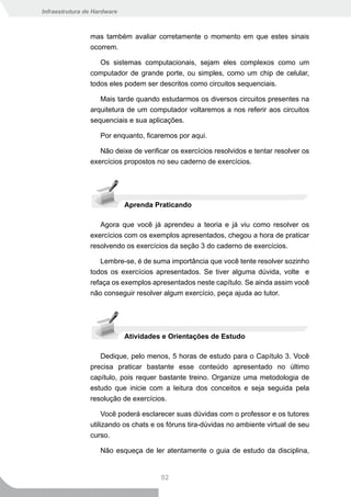 Infraestrutura de Hardware



                mas também avaliar corretamente o momento em que estes sinais
                ocorrem.

                   Os sistemas computacionais, sejam eles complexos como um
                computador de grande porte, ou simples, como um chip de celular,
                todos eles podem ser descritos como circuitos sequenciais.

                   Mais tarde quando estudarmos os diversos circuitos presentes na
                arquitetura de um computador voltaremos a nos referir aos circuitos
                sequenciais e sua aplicações.

                    Por enquanto, ficaremos por aqui.

                   Não deixe de verificar os exercícios resolvidos e tentar resolver os
                exercícios propostos no seu caderno de exercícios.




                             Aprenda Praticando

                   Agora que você já aprendeu a teoria e já viu como resolver os
                exercícios com os exemplos apresentados, chegou a hora de praticar
                resolvendo os exercícios da seção 3 do caderno de exercícios.

                   Lembre-se, é de suma importância que você tente resolver sozinho
                todos os exercícios apresentados. Se tiver alguma dúvida, volte e
                refaça os exemplos apresentados neste capítulo. Se ainda assim você
                não conseguir resolver algum exercício, peça ajuda ao tutor.




                             Atividades e Orientações de Estudo

                   Dedique, pelo menos, 5 horas de estudo para o Capítulo 3. Você
                precisa praticar bastante esse conteúdo apresentado no último
                capítulo, pois requer bastante treino. Organize uma metodologia de
                estudo que inicie com a leitura dos conceitos e seja seguida pela
                resolução de exercícios.

                     Você poderá esclarecer suas dúvidas com o professor e os tutores
                utilizando os chats e os fóruns tira-dúvidas no ambiente virtual de seu
                curso.

                    Não esqueça de ler atentamente o guia de estudo da disciplina,


                                       92
 