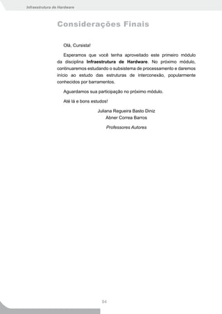 Infraestrutura de Hardware



                Considerações Finais

                    Olá, Cursista!

                    Esperamos que você tenha aproveitado este primeiro módulo
                da disciplina Infraestrutura de Hardware. No próximo módulo,
                continuaremos estudando o subsistema de processamento e daremos
                início ao estudo das estruturas de interconexão, popularmente
                conhecidos por barramentos.

                    Aguardamos sua participação no próximo módulo.

                    Até lá e bons estudos!

                                     Juliana Regueira Basto Diniz
                                          Abner Correa Barros

                                         Professores Autores




                                       94
 