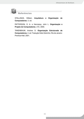 Infraestrutura de Hardware




    Referências

STALLINGS, William.      Arquitetura    e   Organização   de
Computadores. 5. ed.

PATTERSON, D. A. e Hennessy, John L. Organização e
Projeto de Computadores. LTC, 2000.

TANENBAUM, Andrew S. Organização Estruturada de
Computadores. 4. ed. Tradução Helio Sobrinho. Rio de Janeiro:
Prentice-Hall, 2001.




                                       95
 