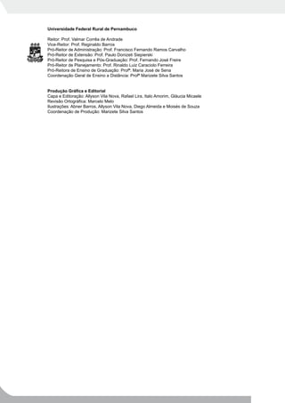 Universidade Federal Rural de Pernambuco

Reitor: Prof. Valmar Corrêa de Andrade
Vice-Reitor: Prof. Reginaldo Barros
Pró-Reitor de Administração: Prof. Francisco Fernando Ramos Carvalho
Pró-Reitor de Extensão: Prof. Paulo Donizeti Siepierski
Pró-Reitor de Pesquisa e Pós-Graduação: Prof. Fernando José Freire
Pró-Reitor de Planejamento: Prof. Rinaldo Luiz Caraciolo Ferreira
Pró-Reitora de Ensino de Graduação: Profª. Maria José de Sena
Coordenação Geral de Ensino a Distância: Profª Marizete Silva Santos


Produção Gráfica e Editorial
Capa e Editoração: Allyson Vila Nova, Rafael Lira, Italo Amorim, Gláucia Micaele
Revisão Ortográfica: Marcelo Melo
Ilustrações: Abner Barros, Allyson Vila Nova, Diego Almeida e Moisés de Souza
Coordenação de Produção: Marizete Silva Santos
 
