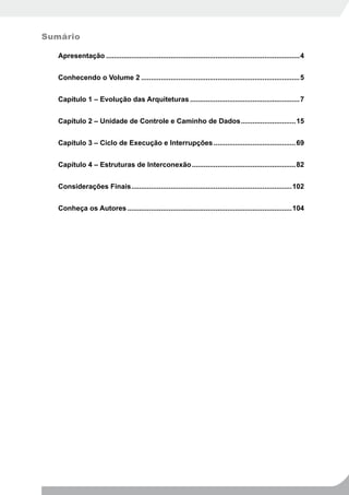 Sumário

   Apresentação ...................................................................................................4


   Conhecendo o Volume 2 .................................................................................5


   Capítulo 1 – Evolução das Arquiteturas ........................................................7


   Capítulo 2 – Unidade de Controle e Caminho de Dados ............................15


   Capítulo 3 – Ciclo de Execução e Interrupções ..........................................69


   Capítulo 4 – Estruturas de Interconexão .....................................................82


   Considerações Finais ..................................................................................102


   Conheça os Autores ....................................................................................104
 
