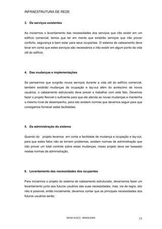 INFRAESTRUTURA DE REDE
SENAI SUÍÇO - BRASILEIRA 13
3. Os serviços existentes
Ao iniciarmos o levantamento das necessidades dos serviços que irão existir em um
edifício comercial, temos que ter em mente que existirão serviços que irão prover
conforto, segurança e bem estar para seus ocupantes. O sistema de cabeamento deve
levar em conta que estes serviços são necessários e irão existir em algum ponto da vida
útil do edifício.
4. Das mudanças e implementações
Se pensarmos que surgirão novos serviços durante a vida útil do edifício comercial,
também existirão mudanças de ocupação e lay-out além do acréscimo de novos
usuários, o cabeamento estruturado deve prever e trabalhar com este fato. Devemos
fazer o projeto flexível o suficiente para que ele atenda as novas mudanças e mantenha
o mesmo nível de desempenho, para isto existem normas que devemos seguir para que
consigamos fornecer estas facilidades.
5. Da administração do sistema
Quando do projeto levamos em conta a facilidade de mudança e ocupação e lay-out,
para que estes fatos não se tornem problemas, existem normas de administração que
irão prover um total controle sobre estas mudanças, nosso projeto deve ser baseado
nestas normas de administração.
6. Levantamento das necessidades dos ocupantes
Para iniciarmos o projeto do sistema de cabeamento estruturado, deveríamos fazer um
levantamento junto aos futuros usuários das suas necessidades, mas, via de regra, isto
não é possível, então inicialmente, devemos contar que as principais necessidades dos
futuros usuários serão:
 
