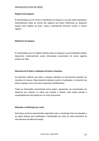 INFRAESTRUTURA DE REDE
SENAI SUÍÇO - BRASILEIRA 103
Registro dos espaços
É recomendado que no mínimo o identificador do espaço e o seu tipo sejam registrados.
Adicionalmente todas as chaves dos registros que fazem referências ao respectivo
espaço como registro de dutos, cabos e aterramento deveriam compor o mesmo
registro.
Relatórios de espaços
É recomendado que um relatório listando todos os espaços e suas localidades estejam
disponíveis. Adicionalmente outras informações provenientes de outros registros
possam ser úteis.
Desenhos de Projeto e Instalação de Dutos e Espaços.
Os desenhos relativos aos dutos e espaços utilizados na infra-estrutura deverão ser
mantidos em arquivo. Estes desenhos deverão mostrar a localização e o tamanho dos
dutos e espaços, bem como seus respectivos identificadores.
Todas as informações mencionadas acima podem, geralmente, ser incorporadas nos
desenhos que mostram os cabos que compõe o sistema. Esta prática permite a
consolidação das informações em um único documento.
Etiquetas e codificação por cores
Este tópico provê os requerimentos específicos para a construção física de etiquetas e
as regras básicas para codificação e identificação por cores de certos elementos da
infra-estrutura de telecomunicação.
 