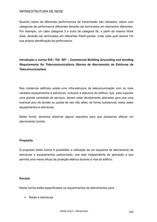 INFRAESTRUTURA DE REDE
SENAI SUÍÇO - BRASILEIRA 106
Quando cabos de diferentes performances de transmissão são utilizados, cabos com
categorias de performance diferentes deverão ser terminados em elementos diferentes.
Por exemplo, um cabo categoria 3 e outro de categoria 5e, a partir da mesma Work
Area, deverão ser terminados em diferentes Patch-panels, onde cada qual deverá Ter
sua própria identificação de performance.
Introdução a norma EIA / TIA 607 – Commercial Building Grounding and bonding
Requirements for Telecommunications (Norma de Aterramento de Estrturas de
Telecomunicações)
Nos modernos edifícios existe uma infra-estrutura de telecomunicação com os mais
variados equipamentos e estruturas, inclusive a estrutura do edifício, que para suportar
uma grande variedade de serviços, devem estar devidamente aterradas para que uma
eventual pico de tensão ou queda de raio não afete, de forma substancial, todos estes
equipamentos e estruturas.
Desta forma, devemos observar alguns requisitos para que possamos efetuar um
aterramento correto.
Propósito
O propósito desta norma é possibilitar a utilização de um esquema de aterramento de
estruturas e equipamentos padronizado, que seja independente de aplicação e que
permita uma meios eficaz de proteção elétrica durante à vida do edifício.
Escopo
Nesta norma estão especificados os requerimentos de aterramentos para :
Racks e estruturas
 