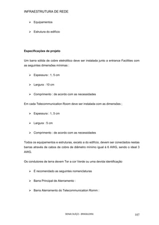 INFRAESTRUTURA DE REDE
SENAI SUÍÇO - BRASILEIRA 107
Equipamentos
Estrutura do edifício
Especificações de projeto
Um barra sólida de cobre eletrolitico deve ser instalada junto a entrance Facilities com
as seguintes dimensões mínimas :
Espessura : 1, 5 cm
Largura : 10 cm
Comprimento : de acordo com as necessidades
Em cada Telecommunication Room deve ser instalada com as dimensões ;
Espessura : 1, 5 cm
Largura : 5 cm
Comprimento : de acordo com as necessidades
Todos os equipamentos e estruturas, exceto a do edifício, devem ser conectados nestas
barras através de cabos de cobre de diâmetro mínimo igual à 6 AWG, sendo o ideal 3
AWG.
Os condutores de terra devem Ter a cor Verde ou uma devida identificação
É recomendado as seguintes nomenclaturas
Barra Principal de Aterramento :
Barra Aterramento do Telecommunication Romm :
 