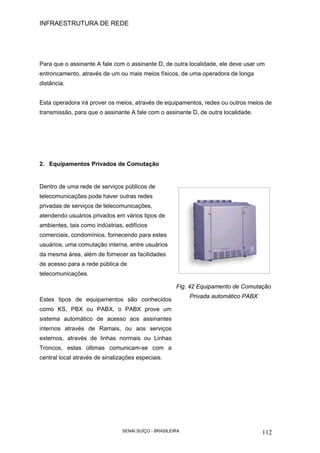 INFRAESTRUTURA DE REDE
SENAI SUÍÇO - BRASILEIRA 112
Para que o assinante A fale com o assinante D, de outra localidade, ele deve usar um
entroncamento, através de um ou mais meios físicos, de uma operadora de longa
distância.
Esta operadora irá prover os meios, através de equipamentos, redes ou outros meios de
transmissão, para que o assinante A fale com o assinante D, de outra localidade.
2. Equipamentos Privados de Comutação
Dentro de uma rede de serviços públicos de
telecomunicações pode haver outras redes
privadas de serviços de telecomunicações,
atendendo usuários privados em vários tipos de
ambientes, tais como indústrias, edifícios
comerciais, condomínios, fornecendo para estes
usuários, uma comutação interna, entre usuários
da mesma área, além de fornecer as facilidades
de acesso para a rede pública de
telecomunicações.
Estes tipos de equipamentos são conhecidos
como KS, PBX ou PABX, o PABX prove um
sistema automático de acesso aos assinantes
internos através de Ramais, ou aos serviços
externos, através de linhas normais ou Linhas
Troncos, estas últimas comunicam-se com a
central local através de sinalizações especiais.
Fig. 42 Equipamento de Comutação
Privada automático PABX
 