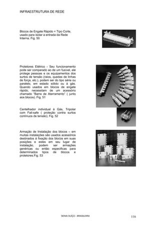 INFRAESTRUTURA DE REDE
SENAI SUÍÇO - BRASILEIRA 116
Blocos de Engate Rápido = Tipo Corte,
usado para isolar a entrada da Rede
Interna. Fig. 50
Protetores Elétrico - Seu funcionamento
pode ser comparado ao de um fusível, ele
protege pessoas e os equipamentos dos
surtos de tensão (raios, quedas de linhas
de força, etc.), podem ser do tipo série ou
paralelo, em estado sólido ou á gás.
Quando usados em blocos de engate
rápido, necessitam de um acessório
chamado “Barra de Aterramento” ( junto
aos blocos). Fig. 51
Centelhador individual à Gás, Tripolar
com Fail-safe ( proteção contra surtos
contínuos de tensão), Fig. 52
Armação de Instalação dos blocos – em
muitas instalações são usados acessórios
destinados á fixação dos blocos em suas
posições e estes em seu lugar de
instalação, podem ser armações
genéricas ou então especificas para
determinados tipos de blocos e
protetores.Fig. 53
 