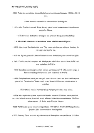 INFRAESTRUTURA DE REDE
SENAI SUÍÇO - BRASILEIRA 124
- 1830: Telégrafo com código Morse (digital) com repetidores chegava a 1000 km (B=10
bps).
- 1866: Primeira transmissão transatlântica de telégrafo.
- 1870: John Tyndal mostrou à Royal Society que a luz se curva para acompanhar um
esguicho d'água.
- 1876: Invenção do telefone analógico por Graham Bell que existe até hoje.
1.1. Século XX: O mundo se enreda de redes telefônicas analógicas:
- 1926: John Logie Baird patenteia uma TV a cores primitiva que utilizava bastões de
vidro para transportar luz.
- 1930-40: Alguns guias de luz foram desenvolvidos de Perplex para iluminar cirurgias.
- 1940: 1º cabo coaxial transporta até 300 ligações telefônicas ou um canal de TV com
uma portadora de 3 MHz.
- 1948: Os cabos coaxiais apresentam perdas grandes paraf>10 MHz. Assim surgiu a
1a transmissão por microonda com portadora de 4 GHz.
- 1950: Pesquisadores começam a sugerir o uso de uma casca em volta da fibra para
guiar a luz. Os primeiros "fibrescopes" foram desenvolvidos mas o custo ainda é
proibitivo.
- 1952: O físico indiano Narinder Singh Kanpany inventa a fibra óptica.
- 1964: Kao especulou que se a perda da fibra for somente 20 dB/km, seria possível,
pelo menos teoricamente, transmitir sinais a longa distância com repetidores. 20 dB/km:
sobra apenas 1% da luz após 1 km de viagem.
- 1968: As fibras da época tinham uma perda de 1000 dB/km. The Post Office patrocina
projetos para obter vidros de menor perda.
- 1970: Corning Glass produziu alguns metros de fibra óptica com perdas de 20 db/km.
 