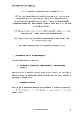 INFRAESTRUTURA DE REDE
SENAI SUÍÇO - BRASILEIRA 125
- 1973: Um link telefônico de fibras ópticas foi instalado no EEUU.
- 1976: Bell Laboratories instalou um link telefônico em Atlanta de 1 km e provou ser
praticamente possível a fibra óptica para telefonia, misturando com técnicas
convencionais de transmissão. O primeiro link de TV a cabo com fibras ópticas foi
instalada em Hastings (UK). Rank Optics em Leeds (UK) fabrica fibras de 110 mm para
iluminação e decoração.
- 1978: Começa em vários pontos do mundo a fabricação de fibras ópticas com perdas
menores do que 1,5 dB/km. para as mais diversas aplicações
- 1988: Primeiro cabo submarino de fibras ópticas mergulhou no oceano e deu início à
superestrada de informação.
- 2001: A fibra óptica movimenta cerca de 30 bilhões de dólares anuais.
2. Características básicas de uma fibra óptica
São características de uma fibra óptica:
Imunidade as Interferências Eletromagnéticas e Características
Dielétricas
Por serem feitas de materiais dielétricos como Vidro e Plástico, uma fibra óptica é
totalmente imune as Interferências Eletromagnéticas, além de serem isolantes à
passagem da corrente elétrica .
Dimensões reduzidas
As fibras ópticas apresentam dimensões muito pequenas, da ordem de Microns ( Micro
= 1. 10 – 6 m), milésima parte do milímetro, quando comparadas com os sistemas de
cabos de cobre
 