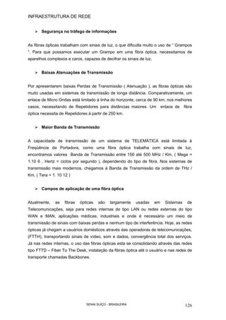 INFRAESTRUTURA DE REDE
SENAI SUÍÇO - BRASILEIRA 126
Segurança no tráfego de informações
As fibras ópticas trabalham com sinais de luz, o que dificulta muito o uso de “ Grampos
“. Para que possamos executar um Grampo em uma fibra óptica, necessitamos de
aparelhos complexos e caros, capazes de decifrar os sinais de luz.
Baixas Atenuações de Transmissão
Por apresentarem baixas Perdas de Transmissão ( Atenuação ), as fibras ópticas são
muito usadas em sistemas de transmissão de longa distância. Comparativamente, um
enlace de Micro Ondas está limitado à linha do horizonte, cerca de 90 km, nos melhores
casos, necessitando de Repetidores para distâncias maiores. Um enlace de fibra
óptica necessita de Repetidores á partir de 250 km.
Maior Banda de Transmissão
A capacidade de transmissão de um sistema de TELEMÁTICA está limitada à
Freqüência da Portadora, como uma fibra óptica trabalha com sinais de luz,
encontramos valores Banda de Transmissão entre 150 até 500 MHz / Km, ( Mega =
1.10 6 , Hertz = ciclos por segundo ), dependendo do tipo de fibra. Nos sistemas de
transmissão mais modernos, chegamos á Banda de Transmissão da ordem de THz /
Km, ( Tera = 1. 10 12 )
Campos de aplicação de uma fibra óptica
Atualmente, as fibras ópticas são largamente usadas em Sistemas de
Telecomunicações, seja para redes internas do tipo LAN ou redes externas do tipo
WAN e MAN, aplicações médicas, industriais e onde é necessário um meio de
transmissão de sinais com baixas perdas e nenhum tipo de interferência. Hoje, as redes
ópticas já chegam a usuários domésticos através das operadoras de telecomunicações,
(FTTH), transportando sinais de vídeo, som e dados, convergência total dos serviços.
Já nas redes internas, o uso das fibras ópticas esta se consolidando através das redes
tipo FTTD – Fiber To The Desk, instalação da fibras óptica até o usuário e nas redes de
transporte chamadas Backbones.
 