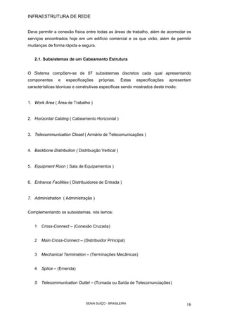 INFRAESTRUTURA DE REDE
SENAI SUÍÇO - BRASILEIRA 16
Deve permitir a conexão física entre todas as áreas de trabalho, além de acomodar os
serviços encontrados hoje em um edifício comercial e os que virão, além de permitir
mudanças de forma rápida e segura.
2.1. Subsistemas de um Cabeamento Estrutura
O Sistema compõem-se de 07 subsistemas discretos cada qual apresentando
componentes e especificações próprias. Estas especificações apresentam
características técnicas e construtivas especificas sendo mostrados deste modo:
1. Work Area ( Área de Trabalho )
2. Horizontal Cabling ( Cabeamento Horizontal )
3. Telecommunication Closet ( Armário de Telecomunicações )
4. Backbone Distribution ( Distribuição Vertical )
5. Equipment Roon ( Sala de Equipamentos )
6. Entrance Facilities ( Distribuidores de Entrada )
7. Administration ( Administração )
Complementando os subsistemas, nós temos:
1 Cross-Connect – (Conexão Cruzada)
2 Main Cross-Connect – (Distribuidor Principal)
3 Mechanical Termination – (Terminações Mecânicas)
4 Splice – (Emenda)
5 Telecommunication Outlet – (Tomada ou Saída de Telecomunciações)
 