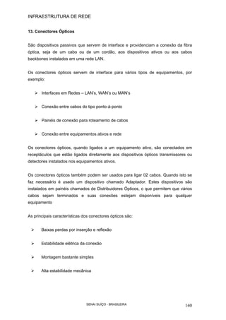 INFRAESTRUTURA DE REDE
SENAI SUÍÇO - BRASILEIRA 140
13. Conectores Ópticos
São dispositivos passivos que servem de interface e providenciam a conexão da fibra
óptica, seja de um cabo ou de um cordão, aos dispositivos ativos ou aos cabos
backbones instalados em uma rede LAN.
Os conectores ópticos servem de interface para vários tipos de equipamentos, por
exemplo:
Interfaces em Redes – LAN’s, WAN’s ou MAN’s
Conexão entre cabos do tipo ponto-à-ponto
Painéis de conexão para roteamento de cabos
Conexão entre equipamentos ativos e rede
Os conectores ópticos, quando ligados a um equipamento ativo, são conectados em
receptáculos que estão ligados diretamente aos dispositivos ópticos transmissores ou
detectores instalados nos equipamentos ativos.
Os conectores ópticos também podem ser usados para ligar 02 cabos. Quando isto se
faz necessário é usado um dispositivo chamado Adaptador. Estes dispositivos são
instalados em painéis chamados de Distribuidores Ópticos, o que permitem que vários
cabos sejam terminados e suas conexões estejam disponíveis para qualquer
equipamento
As principais características dos conectores ópticos são:
Baixas perdas por inserção e reflexão
Estabilidade elétrica da conexão
Montagem bastante simples
Alta estabilidade mecânica
 