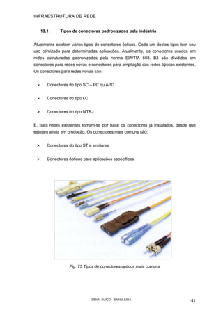 INFRAESTRUTURA DE REDE
SENAI SUÍÇO - BRASILEIRA 141
13.1. Tipos de conectores padronizados pela indústria
Atualmente existem vários tipos de conectores ópticos. Cada um destes tipos tem seu
uso otimizado para determinadas aplicações. Atualmente, os conectores usados em
redes estruturadas padronizados pela norma EIA/TIA 568. B3 são divididos em
conectores para redes novas e conectores para ampliação das redes ópticas existentes.
Os conectores para redes novas são:
Conectores do tipo SC – PC ou APC
Conectores do tipo LC
Conectores do tipo MTRJ
E, para redes existentes tomam-se por base os conectores já instalados, desde que
estejam ainda em produção. Os conectores mais comuns são:
Conectores do tipo ST e similares
Conectores ópticos para aplicações especificas.
Fig. 75 Tipos de conectores ópticos mais comuns
 