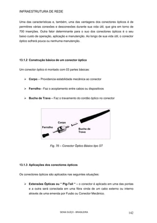 INFRAESTRUTURA DE REDE
SENAI SUÍÇO - BRASILEIRA 142
Uma das características e, também, uma das vantagens dos conectores ópticos é de
permitires várias conexões e desconexões durante sua vida útil, que gira em torno de
700 inserções. Outra fator determinante para o suo dos conectores ópticos é o seu
baixo custo de operação, aplicação e manutenção. Ao longo de sua vida útil, o conector
óptico sofrerá pouca ou nenhuma manutenção.
13.1.2 Construção básica de um conector óptico
Um conector óptico é montado com 03 partes básicas:
Corpo – Providencia estabilidade mecânica ao conector
Ferrolho - Faz o acoplamento entre cabos ou dispositivos
Bucha de Trava – Faz o travamento do cordão óptico no conector
Fig. 76 – Conector Óptico Básico tipo ST
13.1.3 Aplicações dos conectores ópticos
Os conectores ópticos são aplicados nas seguintes situações:
Extensões Ópticas ou “ Pig-Tail “ – o conector é aplicado em uma das pontas
e a outra será conectada em uma fibra vinda de um cabo externo ou interno
através de uma emenda por Fusão ou Conector Mecânico.
Corpo
Bucha de
Trava
Ferrolho
 
