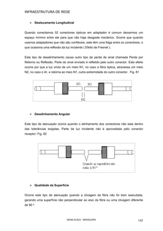 INFRAESTRUTURA DE REDE
SENAI SUÍÇO - BRASILEIRA 145
Deslocamento Longitudinal
Quando conectamos 02 conectores ópticos em adaptador é comum deixarmos um
espaço mínimo entre ele para que não haja desgaste mecânico. Ocorre que quando
usamos adaptadores que não são confiáveis, este têm uma folga entre os conectores, o
que ocasiona uma reflexão da luz incidente ( Efeito de Fresnel ).
Este tipo de desalinhamento causa outro tipo de perda de sinal chamada Perda por
Retorno ou Reflexão. Parte do sinal enviado é refletido pelo outro conector. Este efeito
ocorre por que a luz vindo de um meio N1, no caso a fibra óptica, atravessa um meio
N2, no caso o Ar, e retorna ao meio N1, outra extremidade do outro conector. Fig. 81
Desalinhamento Angular
Este tipo de atenuação ocorre quando o alinhamento dos conectores não esta dentro
das tolerâncias exigidas. Parte da luz incidente não é aproveitada pelo conector
receptor. Fig. 82
Qualidade da Superfície
Ocorre este tipo de atenuação quando a clivagem da fibra não foi bem executada,
gerando uma superfície não perpendicular ao eixo da fibra ou uma clivagem diferente
de 90 º.
 