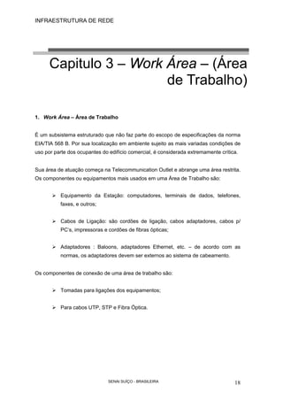 INFRAESTRUTURA DE REDE
SENAI SUÍÇO - BRASILEIRA 18
Capitulo 3 – Work Área – (Área
de Trabalho)
1. Work Área – Área de Trabalho
É um subsistema estruturado que não faz parte do escopo de especificações da norma
EIA/TIA 568 B. Por sua localização em ambiente sujeito as mais variadas condições de
uso por parte dos ocupantes do edifício comercial, é considerada extremamente crítica.
Sua área de atuação começa na Telecommunication Outlet e abrange uma área restrita.
Os componentes ou equipamentos mais usados em uma Área de Trabalho são:
Equipamento da Estação: computadores, terminais de dados, telefones,
faxes, e outros;
Cabos de Ligação: são cordões de ligação, cabos adaptadores, cabos p/
PC’s, impressoras e cordões de fibras ópticas;
Adaptadores : Baloons, adaptadores Ethernet, etc. – de acordo com as
normas, os adaptadores devem ser externos ao sistema de cabeamento.
Os componentes de conexão de uma área de trabalho são:
Tomadas para ligações dos equipamentos;
Para cabos UTP, STP e Fibra Óptica.
 