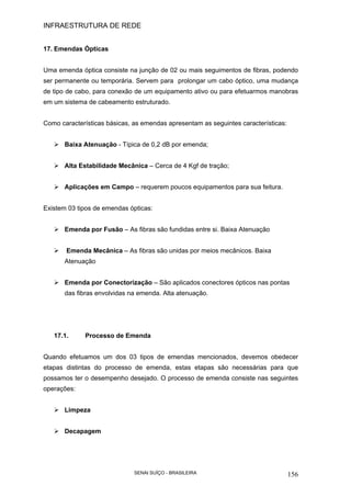 INFRAESTRUTURA DE REDE
SENAI SUÍÇO - BRASILEIRA 156
17. Emendas Ópticas
Uma emenda óptica consiste na junção de 02 ou mais seguimentos de fibras, podendo
ser permanente ou temporária. Servem para prolongar um cabo óptico, uma mudança
de tipo de cabo, para conexão de um equipamento ativo ou para efetuarmos manobras
em um sistema de cabeamento estruturado.
Como características básicas, as emendas apresentam as seguintes características:
Baixa Atenuação - Típica de 0,2 dB por emenda;
Alta Estabilidade Mecânica – Cerca de 4 Kgf de tração;
Aplicações em Campo – requerem poucos equipamentos para sua feitura.
Existem 03 tipos de emendas ópticas:
Emenda por Fusão – As fibras são fundidas entre si. Baixa Atenuação
Emenda Mecânica – As fibras são unidas por meios mecânicos. Baixa
Atenuação
Emenda por Conectorização – São aplicados conectores ópticos nas pontas
das fibras envolvidas na emenda. Alta atenuação.
17.1. Processo de Emenda
Quando efetuamos um dos 03 tipos de emendas mencionados, devemos obedecer
etapas distintas do processo de emenda, estas etapas são necessárias para que
possamos ter o desempenho desejado. O processo de emenda consiste nas seguintes
operações:
Limpeza
Decapagem
 