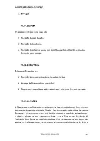 INFRAESTRUTURA DE REDE
SENAI SUÍÇO - BRASILEIRA 157
Clivagem
17.1.1. LIMPEZA
Os passos envolvidos nesta etapa são:
Remoção da capa do cabo,
Remoção do tubo Loose,
Remoção do gel com o uso de com álcool Isoproprílico, utilizando-se algodão,
lenços de papel ou gaze.
17.1.2. DECAPAGEM
Esta operação consiste em:
Remoção do revestimento externo de acrilato da fibra
Limpeza da fibra com álcool Isopropílico
Repetir o processo até que todo o revestimento externo da fibra seja removido
17.1.3. CLIVAGEM
A Clivagem de uma fibra óptica consiste no corte das extremidades das fibras com um
instrumento de precisão chamado Clivador. Este instrumento corta a fibra da mesma
forma que o vidraceiro corta uma chapa de vidro, riscando a superfície, após este risco,
o clivador, através de um processo mecânico, corta a fibra em um ângulo de 90
º,deixando desta forma as superfície paralelas. Esta necessidade de um ângulo tão
exato é um dos fatores chaves para a emenda apresentar uma baixa atenuação. Após a
 