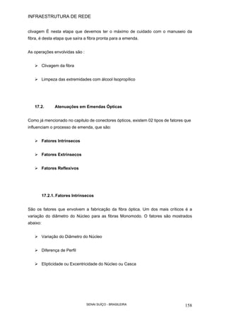 INFRAESTRUTURA DE REDE
SENAI SUÍÇO - BRASILEIRA 158
clivagem É nesta etapa que devemos ter o máximo de cuidado com o manuseio da
fibra, é desta etapa que saíra a fibra pronta para a emenda.
As operações envolvidas são :
Clivagem da fibra
Limpeza das extremidades com álcool Isopropílico
17.2. Atenuações em Emendas Ópticas
Como já mencionado no capitulo de conectores ópticos, existem 02 tipos de fatores que
influenciam o processo de emenda, que são:
Fatores Intrínsecos
Fatores Extrínsecos
Fatores Reflexivos
17.2.1. Fatores Intrínsecos
São os fatores que envolvem a fabricação da fibra óptica. Um dos mais críticos é a
variação do diâmetro do Núcleo para as fibras Monomodo. O fatores são mostrados
abaixo:
Variação do Diâmetro do Núcleo
Diferença de Perfil
Elipticidade ou Excentricidade do Núcleo ou Casca
 