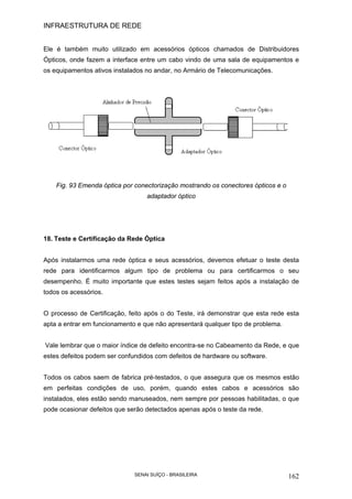 INFRAESTRUTURA DE REDE
SENAI SUÍÇO - BRASILEIRA 162
Ele é também muito utilizado em acessórios ópticos chamados de Distribuidores
Ópticos, onde fazem a interface entre um cabo vindo de uma sala de equipamentos e
os equipamentos ativos instalados no andar, no Armário de Telecomunicações.
Fig. 93 Emenda óptica por conectorização mostrando os conectores ópticos e o
adaptador óptico
18. Teste e Certificação da Rede Óptica
Após instalarmos uma rede óptica e seus acessórios, devemos efetuar o teste desta
rede para identificarmos algum tipo de problema ou para certificarmos o seu
desempenho. É muito importante que estes testes sejam feitos após a instalação de
todos os acessórios.
O processo de Certificação, feito após o do Teste, irá demonstrar que esta rede esta
apta a entrar em funcionamento e que não apresentará qualquer tipo de problema.
Vale lembrar que o maior índice de defeito encontra-se no Cabeamento da Rede, e que
estes defeitos podem ser confundidos com defeitos de hardware ou software.
Todos os cabos saem de fabrica pré-testados, o que assegura que os mesmos estão
em perfeitas condições de uso, porém, quando estes cabos e acessórios são
instalados, eles estão sendo manuseados, nem sempre por pessoas habilitadas, o que
pode ocasionar defeitos que serão detectados apenas após o teste da rede.
 