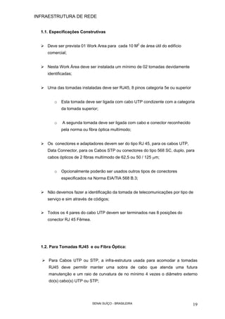 INFRAESTRUTURA DE REDE
SENAI SUÍÇO - BRASILEIRA 19
1.1. Especificações Construtivas
Deve ser prevista 01 Work Area para cada 10 M2
de área útil do edifício
comercial;
Nesta Work Área deve ser instalada um mínimo de 02 tomadas devidamente
identificadas;
Uma das tomadas instaladas deve ser RJ45, 8 pinos categoria 5e ou superior
o Esta tomada deve ser ligada com cabo UTP condizente com a categoria
da tomada superior;
o A segunda tomada deve ser ligada com cabo e conector reconhecido
pela norma ou fibra óptica multímodo;
Os conectores e adaptadores devem ser do tipo RJ 45, para os cabos UTP,
Data Connector, para os Cabos STP ou conectores do tipo 568 SC, duplo, para
cabos ópticos de 2 fibras multímodo de 62,5 ou 50 / 125 µm;
o Opcionalmente poderão ser usados outros tipos de conectores
especificados na Norma EIA/TIA 568 B.3;
Não devemos fazer a identificação da tomada de telecomunicações por tipo de
serviço e sim através de códigos;
Todos os 4 pares do cabo UTP devem ser terminados nas 8 posições do
conector RJ 45 Fêmea.
1.2. Para Tomadas RJ45 e ou Fibra Óptica:
Para Cabos UTP ou STP, a infra-estrutura usada para acomodar a tomadas
RJ45 deve permitir manter uma sobra de cabo que atenda uma futura
manutenção e um raio de curvatura de no mínimo 4 vezes o diâmetro externo
do(s) cabo(s) UTP ou STP;
 