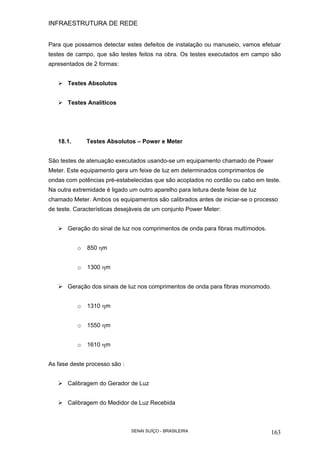 INFRAESTRUTURA DE REDE
SENAI SUÍÇO - BRASILEIRA 163
Para que possamos detectar estes defeitos de instalação ou manuseio, vamos efetuar
testes de campo, que são testes feitos na obra. Os testes executados em campo são
apresentados de 2 formas:
Testes Absolutos
Testes Analíticos
18.1. Testes Absolutos – Power e Meter
São testes de atenuação executados usando-se um equipamento chamado de Power
Meter. Este equipamento gera um feixe de luz em determinados comprimentos de
ondas com potências pré-estabelecidas que são acoplados no cordão ou cabo em teste.
Na outra extremidade é ligado um outro aparelho para leitura deste feixe de luz
chamado Meter. Ambos os equipamentos são calibrados antes de iniciar-se o processo
de teste. Características desejáveis de um conjunto Power Meter:
Geração do sinal de luz nos comprimentos de onda para fibras multímodos.
o 850 ηm
o 1300 ηm
Geração dos sinais de luz nos comprimentos de onda para fibras monomodo.
o 1310 ηm
o 1550 ηm
o 1610 ηm
As fase deste processo são :
Calibragem do Gerador de Luz
Calibragem do Medidor de Luz Recebida
 