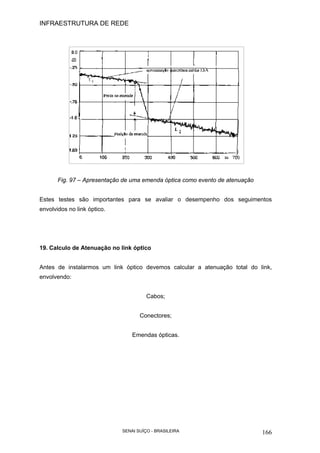 INFRAESTRUTURA DE REDE
SENAI SUÍÇO - BRASILEIRA 166
Fig. 97 – Apresentação de uma emenda óptica como evento de atenuação
Estes testes são importantes para se avaliar o desempenho dos seguimentos
envolvidos no link óptico.
19. Calculo de Atenuação no link óptico
Antes de instalarmos um link óptico devemos calcular a atenuação total do link,
envolvendo:
Cabos;
Conectores;
Emendas ópticas.
 