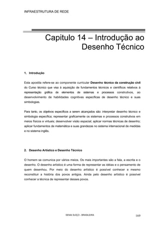 INFRAESTRUTURA DE REDE
SENAI SUÍÇO - BRASILEIRA 169
Capitulo 14 – Introdução ao
Desenho Técnico
1. Introdução
Esta apostila refere-se ao componente curricular Desenho técnico da construção civil
do Curso técnico que visa à aquisição de fundamentos técnicos e científicos relativos à
representação gráfica de elementos de sistemas e processos construtivos, ao
desenvolvimento de habilidades cognitivas específicas de desenho técnico e suas
simbologias.
Para tanto, os objetivos específicos a serem alcançados são: interpretar desenho técnico e
simbologia específica; representar graficamente os sistemas e processos construtivos em
meios físicos e virtuais; desenvolver visão espacial; aplicar normas técnicas de desenho;
aplicar fundamentos de matemática e suas grandezas no sistema internacional de medidas
e no sistema inglês.
2. Desenho Artístico e Desenho Técnico
O homem se comunica por vários meios. Os mais importantes são a fala, a escrita e o
desenho. O desenho artístico é uma forma de representar as idéias e o pensamento de
quem desenhou. Por meio do desenho artístico é possível conhecer e mesmo
reconstituir a história dos povos antigos. Ainda pelo desenho artístico é possível
conhecer a técnica de representar desses povos.
 