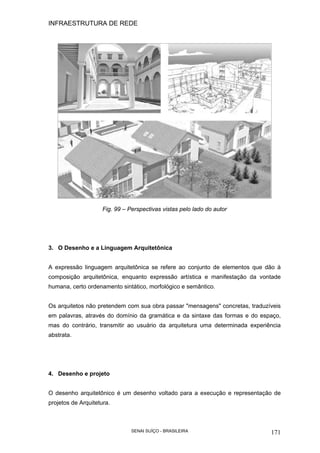 INFRAESTRUTURA DE REDE
SENAI SUÍÇO - BRASILEIRA 171
Fig. 99 – Perspectivas vistas pelo lado do autor
3. O Desenho e a Linguagem Arquitetônica
A expressão linguagem arquitetônica se refere ao conjunto de elementos que dão à
composição arquitetônica, enquanto expressão artística e manifestação da vontade
humana, certo ordenamento sintático, morfológico e semântico.
Os arquitetos não pretendem com sua obra passar "mensagens" concretas, traduzíveis
em palavras, através do domínio da gramática e da sintaxe das formas e do espaço,
mas do contrário, transmitir ao usuário da arquitetura uma determinada experiência
abstrata.
4. Desenho e projeto
O desenho arquitetônico é um desenho voltado para a execução e representação de
projetos de Arquitetura.
 