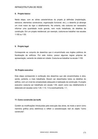 INFRAESTRUTURA DE REDE
SENAI SUÍÇO - BRASILEIRA 175
8. Projeto básico
Nesta etapa, com as várias características do projeto já definidas (implantação,
estrutura, elementos construtivos, organização funcional, etc.), o desenho já abrange
um nível maior de rigor e detalhamento. No entanto, não costuma ser necessário
informar uma quantidade muito grande, nem muito trabalhada, de detalhes da
construção. Em um projeto residencial, por exemplo, costuma-se trabalhar nas escalas
1:100 ou 1:50.
9. Projeto legal
Corresponde ao conjunto de desenhos que é encaminhado aos órgãos públicos de
fiscalização de edifícios. Por este motivo, possui algumas regras próprias de
apresentação, variando de cidade em cidade. Costuma-se trabalhar na escala 1:100.
10. Projeto executivo
Esta etapa corresponde à confecção dos desenhos que são encaminhados à obra,
sendo, portanto, a mais trabalhada. Devem ser desenhados todos os detalhes do
edifício, com um nível de complexidade adequado à realização da construção. O projeto
executivo costuma ser trabalhado em escala 1:50, assim como seu detalhamento é
elaborado em escalas como 1:20, 1:10, 1:5 e eventualmente, 1:1.
11. Como construído (as built)
Contém as modificações introduzidas pela execução das obras, de modo a servir como
memória gráfica (e/ou eletrônica) e refletir a caracterização real do objeto "como
construído".
 