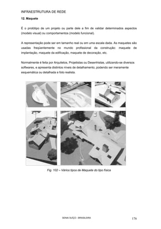 INFRAESTRUTURA DE REDE
SENAI SUÍÇO - BRASILEIRA 176
12. Maquete
É o protótipo de um projeto ou parte dele a fim de validar determinados aspectos
(modelo visual) ou comportamentos (modelo funcional).
A representação pode ser em tamanho real ou em uma escala dada. As maquetes são
usadas freqüentemente no mundo profissional da construção: maquete de
implantação, maquete da edificação, maquete de decoração, etc.
Normalmente é feita por Arquitetos, Projetistas ou Desenhistas, utilizando-se diversos
softwares, e apresenta distintos níveis de detalhamento, podendo ser meramente
esquemática ou detalhada e foto realista.
Fig. 102 – Vários tipos de Maquete do tipo física
 