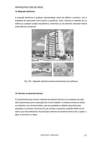 INFRAESTRUTURA DE REDE
SENAI SUÍÇO - BRASILEIRA 177
13. Maquete eletrônica
A maquete eletrônica é qualquer representação virtual de edifício a construir, com a
finalidade de demonstrar como seriam a aparência, cores, volumes e materiais de um
edifício ou qualquer projeto arquitetônico, urbanístico ou de desenho industrial mesmo
antes dele ser construído.
Fig. 103 – Maquete eletrônica desenvolvida através de softwares
14. Normas no desenho técnico
O conhecimento das norma e materiais do desenho técnico e os cuidados com eles
são fundamentais para a execução de um bom trabalho. A maneira correta de utilizar
os materiais e as normas também, pois as qualidades e defeitos adquiridos pelo
estudante, no primeiro momento em que começa a desenhar, poderão refletir-se em
toda a sua vida profissional. Os principais materiais de desenho técnico são: o papel, o
lápis, a borracha e a régua.
 