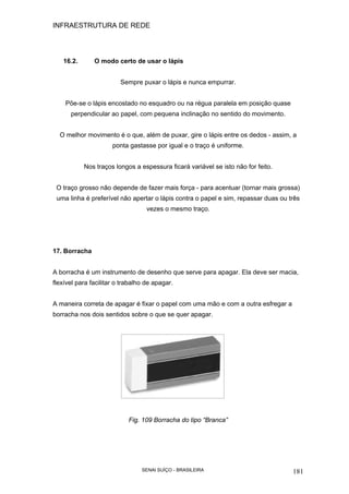 INFRAESTRUTURA DE REDE
SENAI SUÍÇO - BRASILEIRA 181
16.2. O modo certo de usar o lápis
Sempre puxar o lápis e nunca empurrar.
Põe-se o lápis encostado no esquadro ou na régua paralela em posição quase
perpendicular ao papel, com pequena inclinação no sentido do movimento.
O melhor movimento é o que, além de puxar, gire o lápis entre os dedos - assim, a
ponta gastasse por igual e o traço é uniforme.
Nos traços longos a espessura ficará variável se isto não for feito.
O traço grosso não depende de fazer mais força - para acentuar (tornar mais grossa)
uma linha é preferível não apertar o lápis contra o papel e sim, repassar duas ou três
vezes o mesmo traço.
17. Borracha
A borracha é um instrumento de desenho que serve para apagar. Ela deve ser macia,
flexível para facilitar o trabalho de apagar.
A maneira correta de apagar é fixar o papel com uma mão e com a outra esfregar a
borracha nos dois sentidos sobre o que se quer apagar.
Fig. 109 Borracha do tipo “Branca”
 