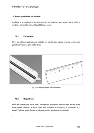 INFRAESTRUTURA DE REDE
SENAI SUÍÇO - BRASILEIRA 182
18. Régua graduada e escalímetro
A régua e o escalímetro são instrumentos de desenho que servem para medir o
modelo e transportar as medidas obtidas no papel.
18.1. Escalímetro
Deve ser utilizado apenas para medição em plantas com escala e nunca como apoio
para traçar retas ou para cortar papel
.
Fig. 110 Réguas linear e Escalímetro
18.2. Régua linear
Deve ser usada para traçar retas, interligações leituras de medidas sem escala. Para
uma melhor precisão, a régua deve ficar inclinada, aproximando a graduação e o
papel. Pode-se, ainda, fechar um olho para maior segurança da medição.
.
 