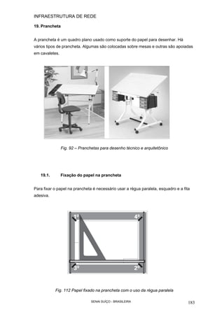 INFRAESTRUTURA DE REDE
SENAI SUÍÇO - BRASILEIRA 183
19. Prancheta
A prancheta é um quadro plano usado como suporte do papel para desenhar. Há
vários tipos de prancheta. Algumas são colocadas sobre mesas e outras são apoiadas
em cavaletes.
Fig. 92 – Pranchetas para desenho técnico e arquitetônico
19.1. Fixação do papel na prancheta
Para fixar o papel na prancheta é necessário usar a régua paralela, esquadro e a fita
adesiva.
Fig. 112 Papel fixado na prancheta com o uso da régua paralela
 