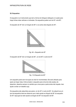 INFRAESTRUTURA DE REDE
SENAI SUÍÇO - BRASILEIRA 184
20. Esquadros
O esquadro é um instrumento que tem a forma do triângulo retângulo e é usado para
traçar linhas retas verticais e inclinadas. Os esquadros podem ser de 45° e de 60°.
O esquadro de 45° tem um ângulo de 90° e os outros dois ângulos de 45°.
Fig. 94 – Esquadro de 45º
O esquadro de 60° tem um ângulo de 90°, um de 60° e outro de 30°.
Fig. 114 Esquadro de 60º
Um esquadro pode servir de apoio se não for movimentado. Ele será utilizado para
apoio ao traçar retas. Evite arrastar o esquadro para cima de onde acabou de
desenhar, desenhe sempre no sentido que o leve para a parte ainda não traçada. Isso
ajuda a evitar um trabalho sujo.
Os esquadros são adquiridos aos pares: um de 45° e outro de 60°. Ao adquirir-se um
par de esquadros deve-se observar que o lado oposto ao ângulo de 90° do esquadro
de 45° seja igual ao lado oposto ao ângulo de 60° do esquadro de 60°.
 
