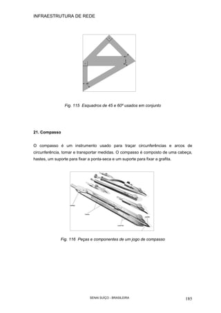 INFRAESTRUTURA DE REDE
SENAI SUÍÇO - BRASILEIRA 185
Fig. 115 Esquadros de 45 e 60º usados em conjunto
21. Compasso
O compasso é um instrumento usado para traçar circunferências e arcos de
circunferência, tomar e transportar medidas. O compasso é composto de uma cabeça,
hastes, um suporte para fixar a ponta-seca e um suporte para fixar a grafita.
Fig. 116 Peças e componentes de um jogo de compasso
 