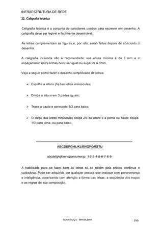 INFRAESTRUTURA DE REDE
SENAI SUÍÇO - BRASILEIRA 186
22. Caligrafia técnica
Caligrafia técnica é o conjunto de caracteres usados para escrever em desenho. A
caligrafia deve ser legível e facilmente desenhável.
As letras complementam as figuras e, por isto, serão feitas depois de concluído o
desenho.
A caligrafia inclinada não é recomendada, sua altura mínima é de 3 mm e o
espaçamento entre linhas deve ser igual ou superior a 3mm.
Veja a seguir como fazer o desenho simplificado de letras:
Escolha a altura (h) das letras maiúsculas;
Divida a altura em 3 partes iguais;
Trace a pauta e acrescete 1/3 para baixo;
O corpo das letras minúsculas ocupa 2/3 da altura e a perna ou haste ocupa
1/3 para cima, ou para baixo.
ABCDEFGHIJKLMNQPQRSTU
abcdefghijklmnopqrstuvwxyz I 2 3 4 5 6 7 8 9
A habilidade para se fazer bem às letras só se obtém pela prática contínua e
cuidadosa. Pode ser adquirida por qualquer pessoa que pratique com perseverança
e inteligência, observando com atenção a forma das letras, a seqüência dos traços
e as regras de sua composição.
 