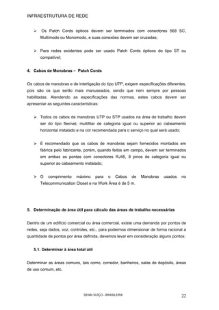 INFRAESTRUTURA DE REDE
SENAI SUÍÇO - BRASILEIRA 22
Os Patch Cords ópticos devem ser terminados com conectores 568 SC,
Multímodo ou Monomodo, e suas conexões devem ser cruzadas;
Para redes existentes pode ser usado Patch Cords ópticos do tipo ST ou
compatível;
4. Cabos de Monobras – Patch Cords
Os cabos de manobras e de interligação do tipo UTP, exigem especificações diferentes,
pois são os que serão mais manuseados, sendo que nem sempre por pessoas
habilitadas. Atendendo as especificações das normas, estes cabos devem ser
apresentar as seguintes características:
Todos os cabos de manobras UTP ou STP usados na área de trabalho devem
ser do tipo flexível, multifilar de categoria igual ou superior ao cabeamento
horizontal instalado e na cor recomendada para o serviço no qual será usado;
É recomendado que os cabos de manobras sejam fornecidos montados em
fábrica pelo fabricante, porém, quando feitos em campo, devem ser terminados
em ambas as pontas com conectores RJ45, 8 pinos de categoria igual ou
superior ao cabeamento instalado;
O comprimento máximo para o Cabos de Manobras usados no
Telecommunication Closet e na Work Área é de 5 m.
5. Determinação de área útil para cálculo das áreas de trabalho necessárias
Dentro de um edifício comercial ou área comercial, existe uma demanda por pontos de
redes, seja dados, voz, controles, etc., para podermos dimensionar de forma racional a
quantidade de pontos por área definida, devemos levar em consideração alguns pontos:
5.1. Determinar à área total útil
Determinar as áreas comuns, tais como, corredor, banheiros, salas de depósito, áreas
de uso comum, etc.
 