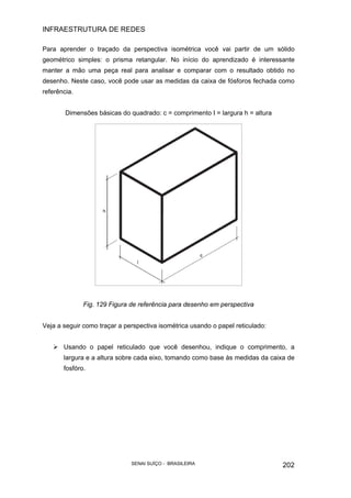 INFRAESTRUTURA DE REDES
SENAI SUÍÇO - BRASILEIRA 202
Para aprender o traçado da perspectiva isométrica você vai partir de um sólido
geométrico simples: o prisma retangular. No início do aprendizado é interessante
manter a mão uma peça real para analisar e comparar com o resultado obtido no
desenho. Neste caso, você pode usar as medidas da caixa de fósforos fechada como
referência.
Dimensões básicas do quadrado: c = comprimento I = largura h = altura
Fig. 129 Figura de referência para desenho em perspectiva
Veja a seguir como traçar a perspectiva isométrica usando o papel reticulado:
Usando o papel reticulado que você desenhou, indique o comprimento, a
largura e a altura sobre cada eixo, tomando como base às medidas da caixa de
fosfóro.
 