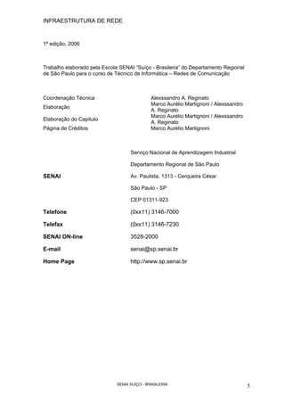 INFRAESTRUTURA DE REDE
SENAI SUÍÇO - BRASILEIRA 5
1ª edição, 2006
Trabalho elaborado pela Escola SENAI “Suíço - Brasileira” do Departamento Regional
de São Paulo para o curso de Técnico de Informática – Redes de Comunicação
SENAI
Serviço Nacional de Aprendizagem Industrial
Departamento Regional de São Paulo
Av. Paulista, 1313 - Cerqueira César
São Paulo - SP
CEP 01311-923
Telefone (0xx11) 3146-7000
Telefax (0xx11) 3146-7230
SENAI ON-line 3528-2000
E-mail senai@sp.senai.br
Home Page http://www.sp.senai.br
Coordenação Técnica Alexssandro A. Reginato
Elaboração
Marco Aurélio Martignoni / Alexssandro
A. Reginato
Elaboração do Capitulo
Marco Aurélio Martignoni / Alexssandro
A. Reginato
Página de Créditos Marco Aurélio Martignoni
 