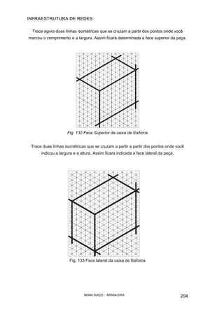 INFRAESTRUTURA DE REDES
SENAI SUÍÇO - BRASILEIRA 204
Trace agora duas linhas isométricas que se cruzam a partir dos pontos onde você
marcou o comprimento e a largura. Assim ficará determinada a face superior da peça.
Fig. 132 Face Superior da caixa de fósforos
Trace duas linhas isométricas que se cruzam a partir a partir dos pontos onde você
indicou a largura e a altura. Assim ficara indicada a face lateral da peça.
Fig. 133 Face lateral da caixa de fósforos
 
