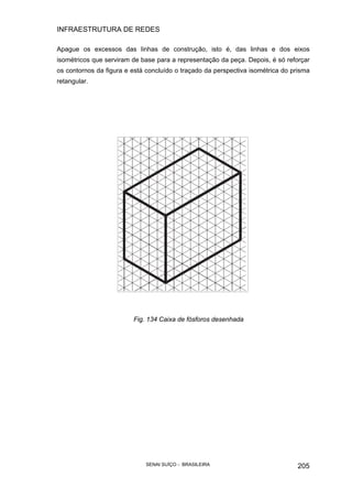 INFRAESTRUTURA DE REDES
SENAI SUÍÇO - BRASILEIRA 205
Apague os excessos das linhas de construção, isto é, das linhas e dos eixos
isométricos que serviram de base para a representação da peça. Depois, é só reforçar
os contornos da figura e está concluído o traçado da perspectiva isométrica do prisma
retangular.
Fig. 134 Caixa de fósforos desenhada
 