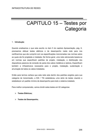 INFRAESTRUTURA DE REDES
SENAI SUÍÇO - BRASILEIRA 206
CAPITULO 15 – Testes por
Categoria
1. Introdução
Quando analisamos o que esta escrito no item 5 do capitulo Apresentação, pág. 6,
precisamos efetuar testes elétricos e de desempenho nesta rede para nos
certificarmos que ela cumprirá com as especificações mencionadas nas normas sobre
as quais ela foi projetada e instalada. De forma geral, uma rede estruturada baseia-se
em normas que especificam padrões de projeto, instalação, e distribuição dos
dispositivos passivos de conexão de pares dos cabos metálicos e ópticos, Especificam
também a infraestrutura necessária para o projeto, instalação, sustentação e
arrumação de todos os cabos instalados.
Então para termos certeza que esta rede esta dentro dos padrões exigidos para sua
categoria de transmissão, a EIA / TIA estabeleceu uma série de testes visando a
estabelecer um padrão mínimo de desempenho para todo o sistema instalado.
Para melhor compreensão, vamos dividir estes testes em 02 categorias:
Testes Elétricos;
Testes de Desempenho.
 