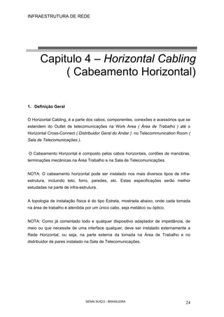 INFRAESTRUTURA DE REDE
SENAI SUÍÇO - BRASILEIRA 24
Capitulo 4 – Horizontal Cabling
( Cabeamento Horizontal)
1. Definição Geral
O Horizontal Cabling, é a parte dos cabos, componentes, conexões e acessórios que se
estendem do Outlet de telecomunicações na Work Area ( Área de Trabalho ) até o
Horizontal Cross-Connect ( Distribuidor Geral do Andar ) no Telecommunication Room (
Sala de Telecomunicações ).
O Cabeamento Horizontal é composto pelos cabos horizontais, cordões de manobras,
terminações mecânicas na Área Trabalho e na Sala de Telecomunicações.
NOTA: O cabeamento horizontal pode ser instalado nos mais diversos tipos de infra-
estrutura, incluindo teto, forro, paredes, etc. Estas especificações serão melhor
estudadas na parte de infra-estrutura.
A topologia de instalação física é do tipo Estrela, mostrada abaixo, onde cada tomada
na área de trabalho é atendida por um único cabo, seja metálico ou óptico.
NOTA: Como já comentado todo e qualquer dispositivo adaptador de impedância, de
meio ou que necessite de uma interface qualquer, deve ser instalado externamente a
Rede Horizontal, ou seja, na parte externa da tomada na Área de Trabalho e no
distribuidor de pares instalado na Sala de Telecomunicações.
 