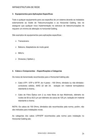 INFRAESTRUTURA DE REDE
SENAI SUÍÇO - BRASILEIRA 26
3. Equipamentos para Aplicações Especificas
Todo e qualquer equipamento para uso especifico de um sistema deverão se instalados
externamente ao Outlet de Telecomunicações e ao Horizontal Cabling. Isto irá
assegurar que qualquer nova implementação na estrutura de telecomunicações irá
requerer um mínimo de alteração no horizontal Cabling.
São exemplos de equipamentos para aplicações especificas :
Transceivers;
Baloons, Adaptadores de modo geral;
MAU’s;
Divisores ( Spliters ).
4. Cabos e Componentes - Especificações e Categorias
Os meios de transmissão reconhecidos para o Horizontal Cabling são:
Cabo UTP / STP e SFTP, de 4 pares - 100 Ohms, blindado ou não blindado–
condutores sólidos, AWG 22 até 24, isolação em material termoplástico
retardante à chama,;
Cabo de Fibra Óptica com 2 ou mais fibras do tipo Multímodo, diâmetro do
núcleo de 50 ou 62,5 µm por diâmetro da casca de 125 µm, isolação em material
retardante a chama;
NOTA: Os cabos de 150 Ohms, blindados são reconhecidos pela norma, porém, não
são indicados para instalações novas.
As categorias dos cabos UTP/STP reconhecidos pela norma para instalação no
Horizontal Cabling são:
 