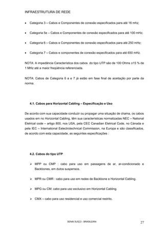INFRAESTRUTURA DE REDE
SENAI SUÍÇO - BRASILEIRA 27
• Categoria 3 – Cabos e Componentes de conexão especificados para até 16 mhz;
• Categoria 5e – Cabos e Componentes de conexão especificados para até 100 mHz;
• Categoria 6 – Cabos e Componentes de conexão especificados para até 250 mHz;
• Categoria 7 – Cabos e componentes de conexão especificados para até 650 mHz.
NOTA: A impedância Característica dos cabos do tipo UTP são de 100 Ohms ±15 % de
1 MHz até a maior freqüência referenciada.
NOTA: Cabos de Categoria 6 a e 7 já estão em fase final de aceitação por parte da
norma.
4.1. Cabos para Horizontal Cabling – Especificação e Uso
De acordo com sua capacidade conduzir ou propagar uma situação de chama, os cabos
usados em no Horizontal Cabling, têm sua características normalizadas NEC – National
Eletrical code – artigo 800, nos USA, pela CEC Canadian Eletrical Code, no Cánada e
pela IEC – International Eelectrotechnical Commission, na Europa e são classificados,
de acordo com esta capacidade, as seguintes especificações :
4.2. Cabos do tipo UTP
MPP ou CMP : cabo para uso em passagens de ar, ar-condicionado e
Backbones, em dutos suspensos.
MPR ou CMR : cabo para uso em redes de Backbone e Horizontal Cabling.
MPG ou CM: cabo para uso exclusivo em Horizontal Cabling.
CMX – cabo para uso residencial e uso comercial restrito.
 