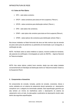 INFRAESTRUTURA DE REDE
SENAI SUÍÇO - BRASILEIRA 28
4.3. Cabos de Fibra Óptica
OFC – cabo óptico condutivo.
OFCP – cabos condutivos para dutos em forro suspenso ( Plenum ).
OFCR – cabos condutivos para distribuição vertical ( Plenum ).
OFN – cabo óptico não condutivos.
OFNP – cabo óptico não condutivo para dutos em forro suspenso (Plenum).
OFNR – cabos ópticos não condutivos para distribuição vertical ( Riser ).
Nos lances instalados na Rede Horizontal não deve ser feito nemhum tipo de emenda
de pares sobre pena de perdermos os parâmetros de transmissão e por conseguinte, a
certificação da rede.
NOTA : No Brasil, todos os cabos metálicos ou ópticos, inclusive cordões de manobras,
são passiveis de certificação e homologação por parte da ANATEL – Agencia Nacional
de Telecomunicações
NOTA: Nos cabos ópticos, poderá haver emenda, desde que esta esteja instalada
convenientemente em Bandejas de Distribuição dentro do Telecommunication Closet ou
do Equipement Room.
5. Componentes e Acessórios
Os componentes de conexão, tomadas, painéis de conexão, conectores, blocos e
outros, adotados em um sistema de cabeamento devem apresentar um desempenho
compatível com a categoria de transmissão adotada. Esta especificação garantirá que
eles tenham um mínimo de interferência sobre o desempenho do sistema de
cabeamento como um todo. As atenuações e parâmetros de desempenho devêm estar
dentro das seguintes especificações:
 