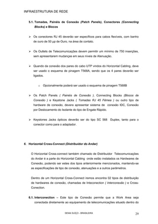INFRAESTRUTURA DE REDE
SENAI SUÍÇO - BRASILEIRA 29
5.1. Tomadas, Painéis de Conexão (Patch Panels), Conectores (Connecting
Blocks) e Blocos
Os conectores RJ 45 deverão ser específicos para cabos flexíveis, com banho
de ouro de 50 µp de Ouro, na área de contato.
Os Outlets de Telecomunicações devem permitir um mínimo de 750 inserções,
sem apresentarem mudanças em seus níveis de Atenuação.
Quando da conexão dos pares do cabo UTP vindos do Horizontal Cabling, deve
ser usado o esquema de pinagem T568A, sendo que os 4 pares deverão ser
ligados.
o Opcionalmente poderá ser usado o esquema de pinagem T568B
Os Patch Panels ( Painéis de Conexão ), Connecting Blocks (Blocos de
Conexão ) e Keystone Jacks ( Tomadas RJ 45 Fêmea ) ou outro tipo de
hardware de conexão, devera apresentar sistema de conexão IDC, Conexão
por Deslocamento do Isolante do tipo de Engate Rápido.
Keystones Jacks ópticos deverão ser do tipo SC 568 Duplex, tanto para o
conector como para o adaptador.
6. Horizontal Cross-Connect (Distribuidor do Andar)
O Horizontal Cross-connect também chamado de Distribuidor Telecomunicações
do Andar é a parte do Horizontal Cabling onde estão instalados os Hardwares de
Conexão, podendo ser estes dos tipos anteriormente mencionados, mantendo-se
as especificações de tipo de conexão, atenuações e a outros parâmetros.
Dentro de um Horizontal Cross-Connect iremos encontra 02 tipos de distribuição
de hardwares de conexão, chamadas de Inteconection ( Interconexão ) e Cross-
Conection.
6.1. Interconection – Este tipo de Conexão permite que a Work Area seja
conectada diretamente ao equipamento de telecomunicações situado dentro do
 